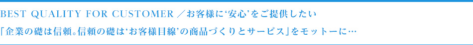 Best Quality for Customer／お客様に‘安心’をご提供したい「企業の礎は信頼。信頼の礎は‘お客様目線’の商品づくりとサービス」をモットーに…